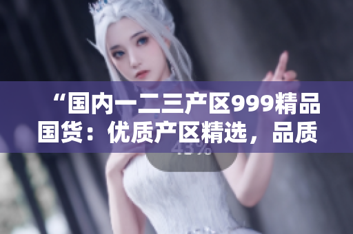 “國(guó)內(nèi)一二三產(chǎn)區(qū)999精品國(guó)貨：優(yōu)質(zhì)產(chǎn)區(qū)精選，品質(zhì)無(wú)憂！”