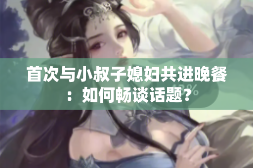首次與小叔子媳婦共進(jìn)晚餐：如何暢談話題？