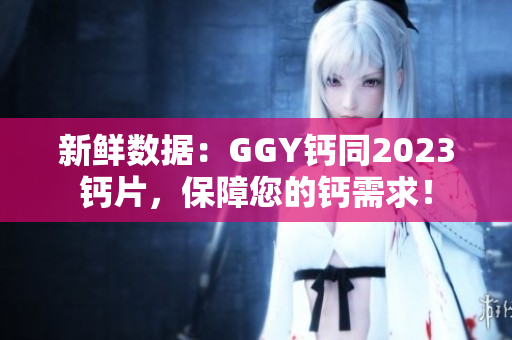 新鮮數(shù)據(jù)：GGY鈣同2023鈣片，保障您的鈣需求！
