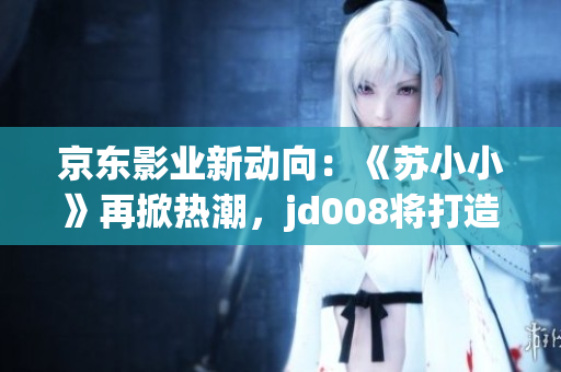 京東影業(yè)新動向：《蘇小小》再掀熱潮，jd008將打造全新電影風貌