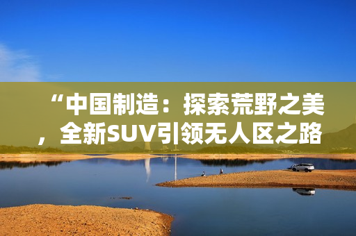 “中國制造：探索荒野之美，全新SUV引領(lǐng)無人區(qū)之路！”