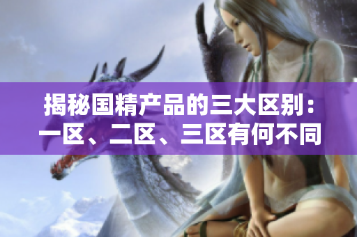 揭秘國精產(chǎn)品的三大區(qū)別：一區(qū)、二區(qū)、三區(qū)有何不同？