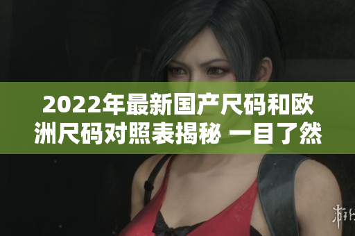 2022年最新國產(chǎn)尺碼和歐洲尺碼對照表揭秘 一目了然的尺碼指南