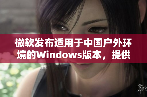 微軟發(fā)布適用于中國戶外環(huán)境的Windows版本，提供更強(qiáng)大的功能和穩(wěn)定性