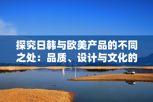 探究日韓與歐美產(chǎn)品的不同之處：品質(zhì)、設(shè)計(jì)與文化的碰撞