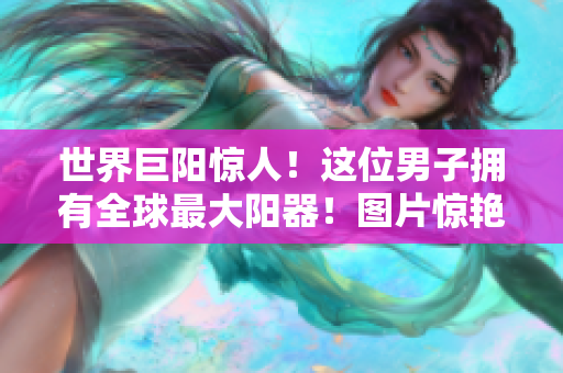 世界巨陽(yáng)驚人！這位男子擁有全球最大陽(yáng)器！圖片驚艷曝光！