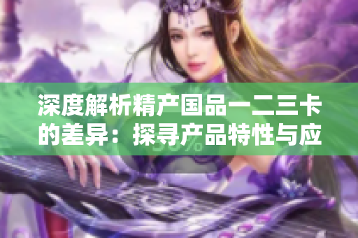 深度解析精產(chǎn)國品一二三卡的差異：探尋產(chǎn)品特性與應(yīng)用場景