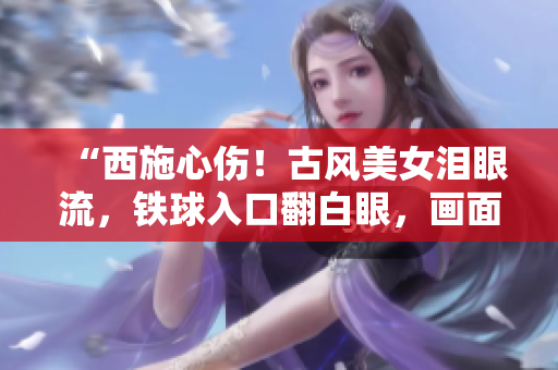 “西施心傷！古風(fēng)美女淚眼流，鐵球入口翻白眼，畫面撼人心魄！”