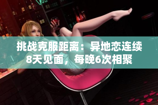 挑戰(zhàn)克服距離：異地戀連續(xù)8天見(jiàn)面，每晚6次相聚