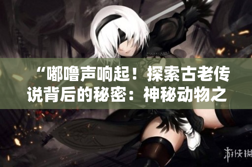 “嘟嚕聲響起！探索古老傳說(shuō)背后的秘密：神秘動(dòng)物之謎”
