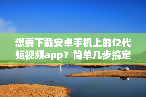 想要下載安卓手機(jī)上的f2代短視頻app？簡單幾步搞定！