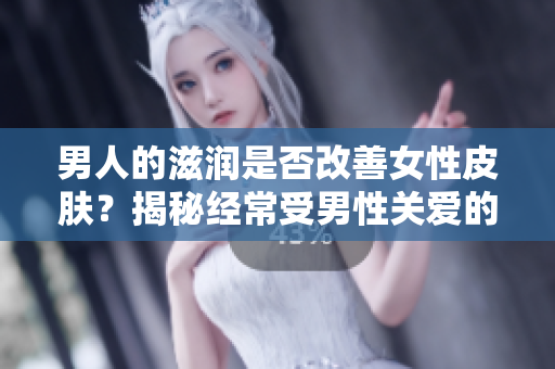 男人的滋潤(rùn)是否改善女性皮膚？揭秘經(jīng)常受男性關(guān)愛(ài)的女性皮膚健康效應(yīng)
