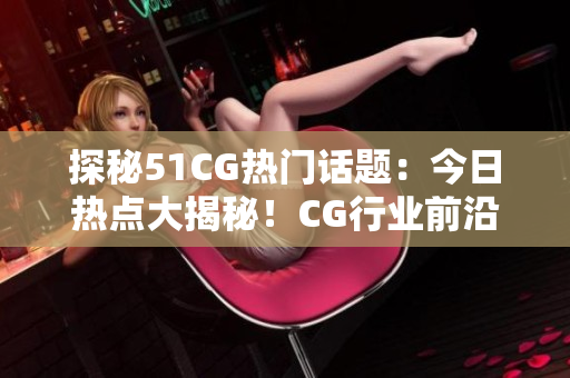 探秘51CG熱門話題：今日熱點(diǎn)大揭秘！CG行業(yè)前沿，瓜爆頭條！