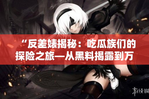 “反差婊揭秘：吃瓜族們的探險(xiǎn)之旅—從黑料揭露到萬里追蹤的故事集錦”
