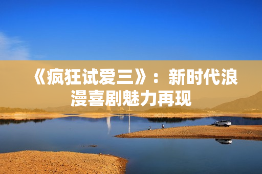 《瘋狂試愛三》：新時代浪漫喜劇魅力再現(xiàn)