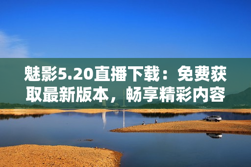 魅影5.20直播下載：免費(fèi)獲取最新版本，暢享精彩內(nèi)容