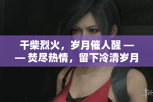 干柴烈火，歲月催人醒 —— 焚盡熱情，留下冷清歲月。
