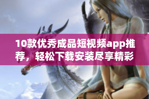 10款優(yōu)秀成品短視頻app推薦，輕松下載安裝盡享精彩內(nèi)容
