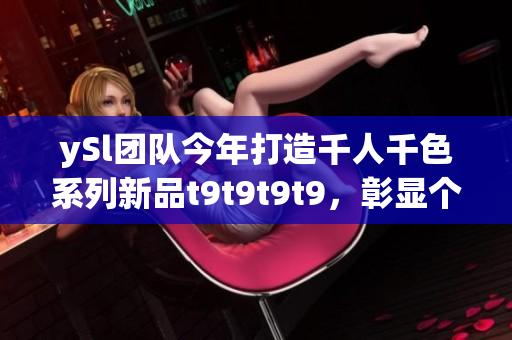 ySl團(tuán)隊(duì)今年打造千人千色系列新品t9t9t9t9，彰顯個(gè)性多樣美感