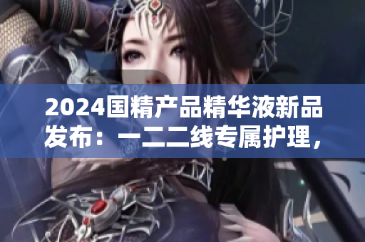 2024國(guó)精產(chǎn)品精華液新品發(fā)布：一二二線專屬護(hù)理，煥發(fā)肌膚活力