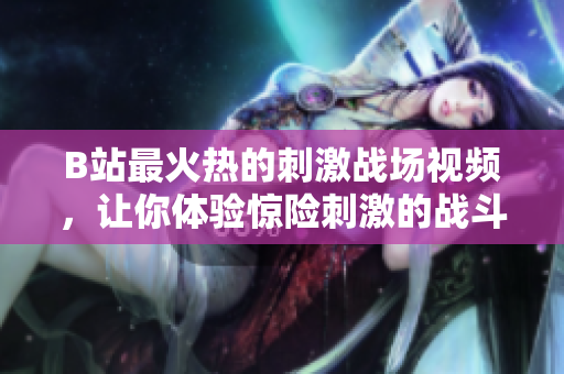 B站最火熱的刺激戰(zhàn)場(chǎng)視頻，讓你體驗(yàn)驚險(xiǎn)刺激的戰(zhàn)斗樂(lè)趣