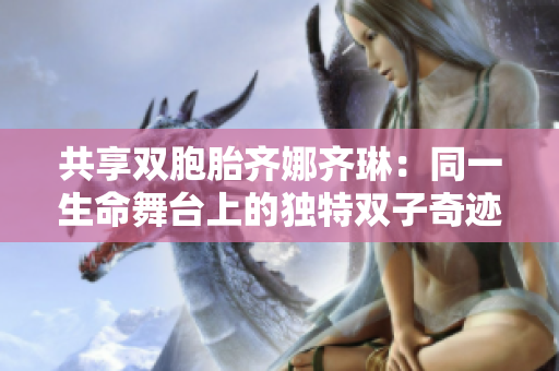 共享雙胞胎齊娜齊琳：同一生命舞臺(tái)上的獨(dú)特雙子奇跡