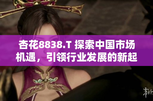 杏花8838.T 探索中國市場機(jī)遇，引領(lǐng)行業(yè)發(fā)展的新起點