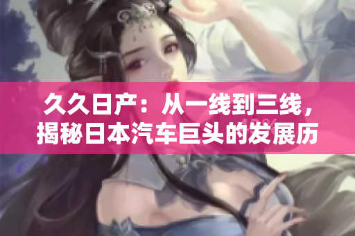 久久日產(chǎn)：從一線到三線，揭秘日本汽車巨頭的發(fā)展歷程