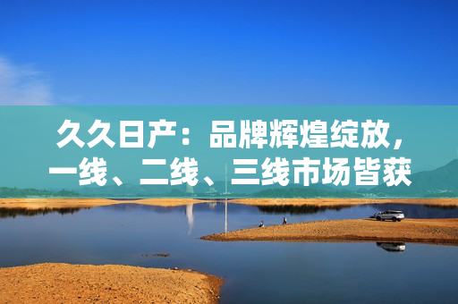 久久日產(chǎn)：品牌輝煌綻放，一線、二線、三線市場皆獲青睞