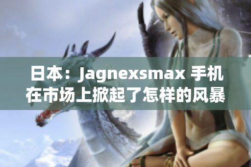 日本：Jagnexsmax 手機(jī)在市場(chǎng)上掀起了怎樣的風(fēng)暴？