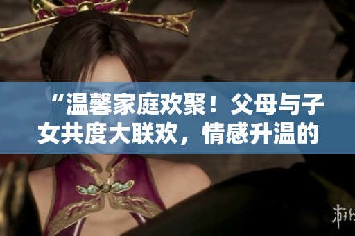 “溫馨家庭歡聚！父母與子女共度大聯(lián)歡，情感升溫的精彩第14集”