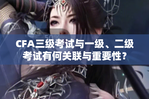 CFA三級考試與一級、二級考試有何關(guān)聯(lián)與重要性？