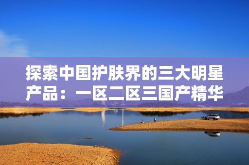 探索中國護(hù)膚界的三大明星產(chǎn)品：一區(qū)二區(qū)三國產(chǎn)精華液盤點(diǎn)