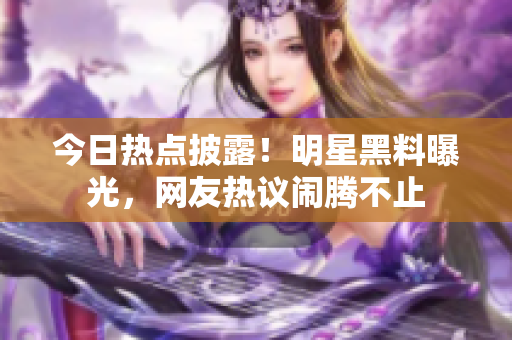 今日熱點(diǎn)披露！明星黑料曝光，網(wǎng)友熱議鬧騰不止