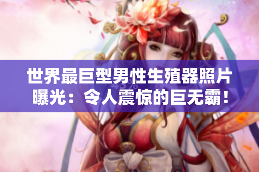 世界最巨型男性生殖器照片曝光：令人震驚的巨無霸！揭示生理奧秘與社會(huì)反響
