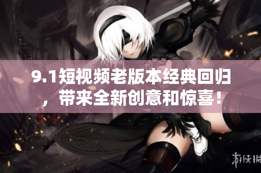 9.1短視頻老版本經(jīng)典回歸，帶來全新創(chuàng)意和驚喜！