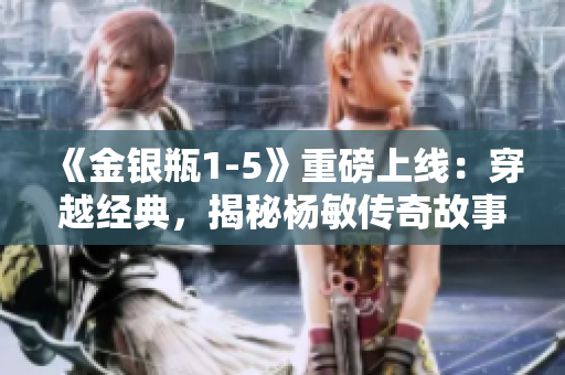 《金銀瓶1-5》重磅上線：穿越經(jīng)典，揭秘楊敏傳奇故事
