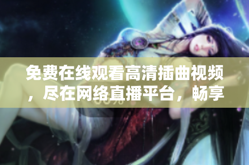 免費(fèi)在線觀看高清插曲視頻，盡在網(wǎng)絡(luò)直播平臺(tái)，暢享觀影樂趣