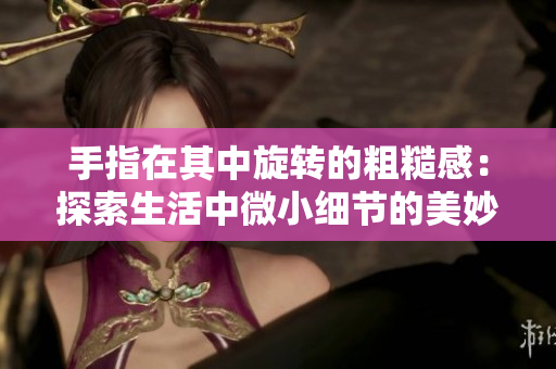 手指在其中旋轉(zhuǎn)的粗糙感：探索生活中微小細(xì)節(jié)的美妙體驗(yàn)