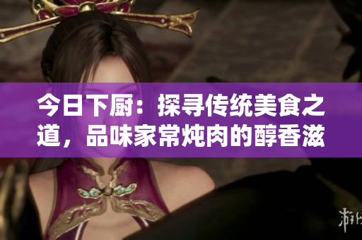 今日下廚：探尋傳統(tǒng)美食之道，品味家常燉肉的醇香滋味