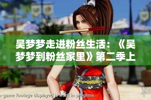 吳夢(mèng)夢(mèng)走進(jìn)粉絲生活：《吳夢(mèng)夢(mèng)到粉絲家里》第二季上線，歡迎觀賞！