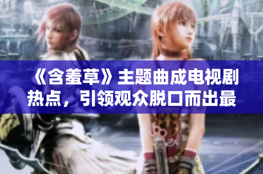 《含羞草》主題曲成電視劇熱點(diǎn)，引領(lǐng)觀眾脫口而出最新口碑!