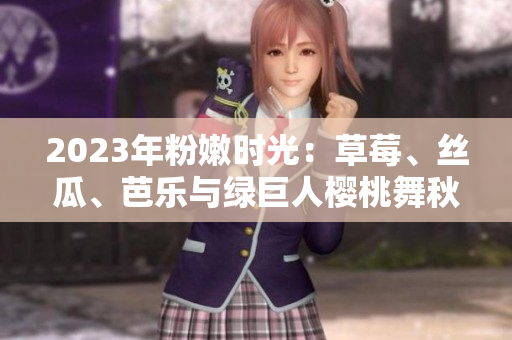 2023年粉嫩時(shí)光：草莓、絲瓜、芭樂(lè)與綠巨人櫻桃舞秋葵 盤(pán)點(diǎn)絢麗多彩的美食盛宴