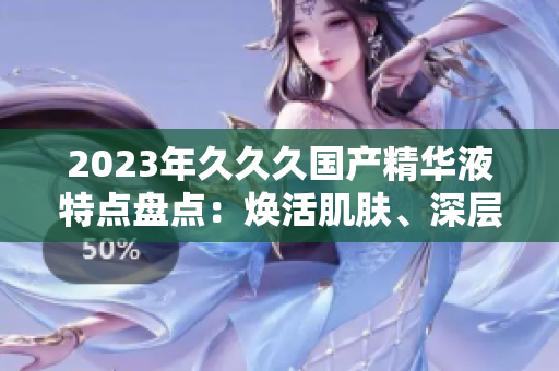 2023年久久久國產(chǎn)精華液特點盤點：煥活肌膚、深層滋養(yǎng)、持久鎖水