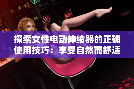 探索女性電動伸縮器的正確使用技巧：享受自然而舒適的體驗