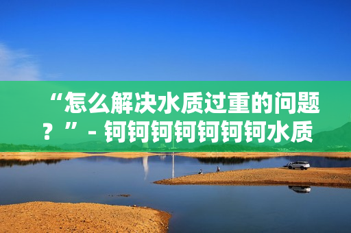 “怎么解決水質過重的問題？”- 鈳鈳鈳鈳鈳鈳鈳水質調查及解決方案
