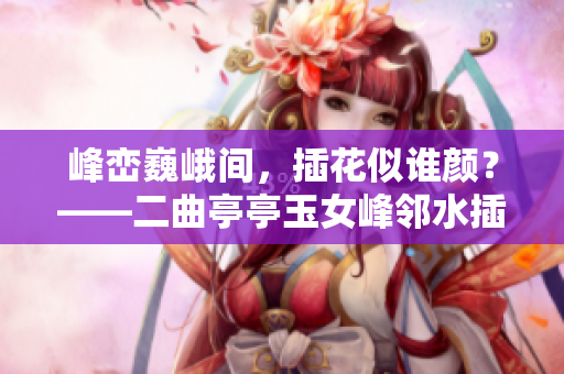 峰巒巍峨間，插花似誰顏？——二曲亭亭玉女峰鄰水插花之謎