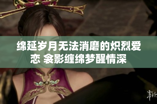 綿延歲月無(wú)法消磨的熾烈愛(ài)戀 衾影纏綿夢(mèng)醒情深