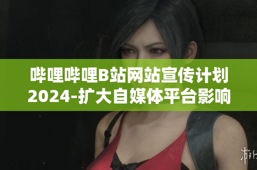 嗶哩嗶哩B站網(wǎng)站宣傳計(jì)劃2024-擴(kuò)大自媒體平臺(tái)影響力