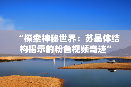 “探索神秘世界：蘇晶體結構揭示的粉色視頻奇跡”